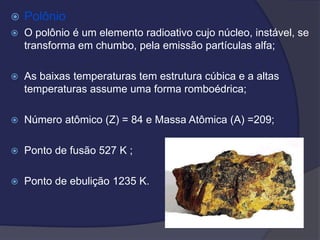 Polônio
 O polônio é um elemento radioativo cujo núcleo, instável, se
transforma em chumbo, pela emissão partículas alfa;
 As baixas temperaturas tem estrutura cúbica e a altas
temperaturas assume uma forma romboédrica;
 Número atômico (Z) = 84 e Massa Atômica (A) =209;
 Ponto de fusão 527 K ;
 Ponto de ebulição 1235 K.
 