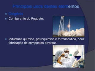 Principais usos destes elementos
 Oxigênio
 Comburente do Foguete;
 Indústrias química, petroquímica e farmacêutica, para
fabricação de compostos diversos.
 