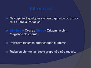 Introdução
 Calcogênio é qualquer elemento químico do grupo
16 da Tabela Periódica .
 Khalkos = Cobre ; Gênio= Origem, assim,
“originário do cobre” .
 Possuem mesmas propriedades químicas.
 Todos os elementos deste grupo são não-metais.
 