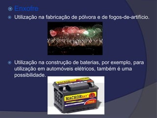  Enxofre
 Utilização na fabricação de pólvora e de fogos-de-artifício.
 Utilização na construção de baterias, por exemplo, para
utilização em automóveis elétricos, também é uma
possibilidade.
 