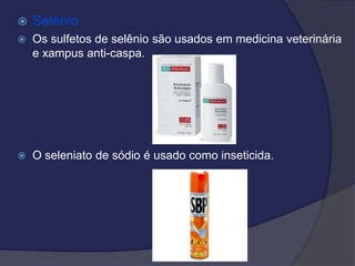 Selênio
 Os sulfetos de selênio são usados em medicina veterinária
e xampus anti-caspa.
 O seleniato de sódio é usado como inseticida.
 