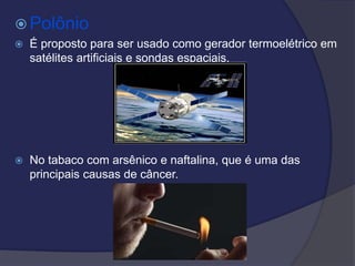  Polônio
 É proposto para ser usado como gerador termoelétrico em
satélites artificiais e sondas espaciais.
 No tabaco com arsênico e naftalina, que é uma das
principais causas de câncer.
 