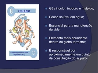  Gás incolor, inodoro e insípido;
 Pouco solúvel em água;
 Essencial para a manutenção
da vida;
 Elemento mais abundante
dentro do globo terrestre;
 É responsável por
aproximadamente um quinto
da constituição do ar puro.
 