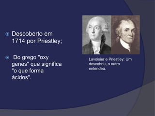  Descoberto em
1714 por Priestley;
 Do grego "oxy
genes" que significa
"o que forma
ácidos".
Lavoisier e Priestley: Um
descobriu, o outro
entendeu.
 