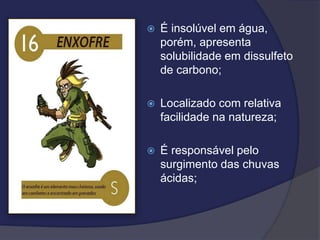 É insolúvel em água,
porém, apresenta
solubilidade em dissulfeto
de carbono;
 Localizado com relativa
facilidade na natureza;
 É responsável pelo
surgimento das chuvas
ácidas;
 