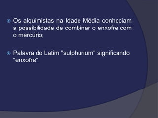  Os alquimistas na Idade Média conheciam
a possibilidade de combinar o enxofre com
o mercúrio;
 Palavra do Latim "sulphurium" significando
"enxofre".
 