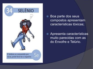  Boa parte dos seus
compostos apresentam
características tóxicas;
 Apresenta características
muito parecidas com as
do Enxofre e Telúrio.
 