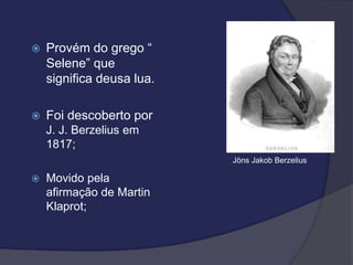  Provém do grego “
Selene” que
significa deusa lua.
 Foi descoberto por
J. J. Berzelius em
1817;
 Movido pela
afirmação de Martin
Klaprot;
Jöns Jakob Berzelius
 