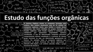 Estudo das funções orgânicas
A Química Orgânica estuda os compostos formados pelo
carbono. Mas existem atualmente mais de 19 milhões de
compostos orgânicos. Assim, para facilitar o estudo dessas
substâncias, elas foram divididas em grupos chamados de
funções orgânicas. Cada função orgânica é composta por
substâncias que apresentam propriedades químicas
semelhantes. O que faz determinados compostos possuírem
comportamento químico semelhante é a presença do mesmo
grupo funcional, ou seja, um determinado agrupamento de
átomos. Por exemplo, todos os compostos orgânicos que
pertencem ao grupo funcional dos álcoois apresentam a
hidroxila (OH) ligada a um carbono saturado. Então, o grupo
funcional dos álcoois é:
 