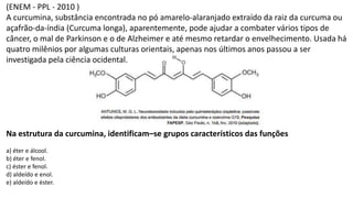 (ENEM - PPL - 2010 )
A curcumina, substância encontrada no pó amarelo-alaranjado extraído da raiz da curcuma ou
açafrão-da-índia (Curcuma longa), aparentemente, pode ajudar a combater vários tipos de
câncer, o mal de Parkinson e o de Alzheimer e até mesmo retardar o envelhecimento. Usada há
quatro milênios por algumas culturas orientais, apenas nos últimos anos passou a ser
investigada pela ciência ocidental.
Na estrutura da curcumina, identificam–se grupos característicos das funções
a) éter e álcool.
b) éter e fenol.
c) éster e fenol.
d) aldeído e enol.
e) aldeído e éster.
 