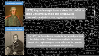 Torbern Olof Bergman
(1777) A química orgânica era até então definida
como um ramo químico que estudava os
compostos extraídos dos organismos vivos.
Jöns Jacob Berzelius.
Em 1807, foi formulada a teoria da força vital por Jöns
Jacob Berzelius. Ela baseava-se na ideia de que os
compostos orgânicos precisavam de uma força maior
— a vida — para serem sintetizados.
 