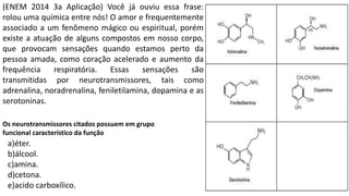 (ENEM 2014 3a Aplicação) Você já ouviu essa frase:
rolou uma química entre nós! O amor e frequentemente
associado a um fenômeno mágico ou espiritual, porém
existe a atuação de alguns compostos em nosso corpo,
que provocam sensações quando estamos perto da
pessoa amada, como coração acelerado e aumento da
frequência respiratória. Essas sensações são
transmitidas por neurotransmissores, tais como
adrenalina, noradrenalina, feniletilamina, dopamina e as
serotoninas.
Os neurotransmissores citados possuem em grupo
funcional característico da função
a)éter.
b)álcool.
c)amina.
d)cetona.
e)acido carboxílico.
 