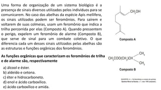 Uma forma de organização de um sistema biológico é a
presença de sinais diversos utilizados pelos indivíduos para se
comunicarem. No caso das abelhas da espécie Apis mellifera,
os sinais utilizados podem ser feromônios. Para saírem e
voltarem de suas colmeias, usam um feromônio que indica a
trilha percorrida por elas (Composto A). Quando pressentem
o perigo, expelem um feromônio de alarme (Composto B),
que serve de sinal para um combate coletivo. O que
diferencia cada um desses sinais utilizados pelas abelhas são
as estruturas e funções orgânicas dos feromônios.
As funções orgânicas que caracterizam os feromônios de trilha
e de alarme são, respectivamente
a) álcool e éster.
b) aldeído e cetona.
c) éter e hidrocarboneto.
d) enol e ácido carboxílico.
e) ácido carboxílico e amida.
 
