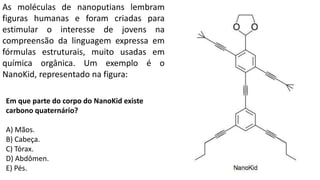 As moléculas de nanoputians lembram
figuras humanas e foram criadas para
estimular o interesse de jovens na
compreensão da linguagem expressa em
fórmulas estruturais, muito usadas em
química orgânica. Um exemplo é o
NanoKid, representado na figura:
Em que parte do corpo do NanoKid existe
carbono quaternário?
A) Mãos.
B) Cabeça.
C) Tórax.
D) Abdômen.
E) Pés.
 