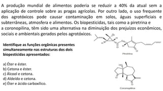A produção mundial de alimentos poderia se reduzir a 40% da atual sem a
aplicação de controle sobre as pragas agrícolas. Por outro lado, o uso frequente
dos agrotóxicos pode causar contaminação em solos, águas superficiais e
subterrâneas, atmosfera e alimentos. Os biopesticidas, tais como a piretrina e
a coronopilina, têm sido uma alternativa na diminuição dos prejuízos econômicos,
sociais e ambientais gerados pelos agrotóxicos.
Identifique as funções orgânicas presentes
simultaneamente nas estruturas dos dois
biopesticidas apresentados:
a) Éter e éster.
b) Cetona e éster.
c) Álcool e cetona.
d) Aldeído e cetona.
e) Éter e ácido carboxílico.
 