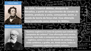 Friedrich Wöhler
Em 1828, Friedrich Wöhler, discípulo de
Berzelius, a partir do aquecimento de cianato de
amônio, produziu a ureia, começando, assim, a
queda da teoria da força vital. Essa obtenção
ficou conhecida como síntese de Wöhler.
Friedrich August Kekulé.
“Química orgânica é o ramo da química que estuda os
compostos do carbono”. Essa afirmação está correta,
contudo, nem todo o composto que contém carbono é
orgânico, como é o caso do dióxido de carbono, o
ácido carbônico, a grafite, etc. Ainda assim, todos os
compostos orgânicos contêm carbono.
 