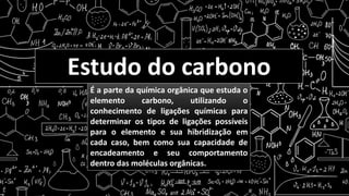 Estudo do carbono
É a parte da química orgânica que estuda o
elemento carbono, utilizando o
conhecimento de ligações químicas para
determinar os tipos de ligações possíveis
para o elemento e sua hibridização em
cada caso, bem como sua capacidade de
encadeamento e seu comportamento
dentro das moléculas orgânicas.
 
