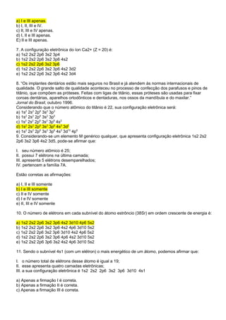 a) I e III apenas. 
b) I, II, III e IV. 
c) II, III e IV apenas. 
d) I, II e III apenas. 
E) II e III apenas. 
7. A configuração eletrônica do íon Ca2+ (Z = 20) é: 
a) 1s2 2s2 2p6 3s2 3p4 
b) 1s2 2s2 2p6 3s2 3p6 4s2 
c) 1s2 2s2 2p6 3s2 3p6 
d) 1s2 2s2 2p6 3s2 3p6 4s2 3d2 
e) 1s2 2s2 2p6 3s2 3p6 4s2 3d4 
8. “Os implantes dentários estão mais seguros no Brasil e já atendem às normas internacionais de 
qualidade. O grande salto de qualidade aconteceu no processo de confecção dos parafusos e pinos de 
titânio, que compõem as próteses. Feitas com ligas de titânio, essas próteses são usadas para fixar 
coroas dentárias, aparelhos ortodônticos e dentaduras, nos ossos da mandíbula e do maxilar.” 
Jornal do Brasil, outubro 1996. 
Considerando que o número atômico do titânio é 22, sua configuração eletrônica será: 
a) 1s2 2s2 2p6 3s2 3p3 
b) 1s2 2s2 2p6 3s2 3p5 
c) 1s2 2s2 2p6 3s2 3p6 4s2 
d) 1s2 2s2 2p6 3s2 3p6 4s2 3d2 
e) 1s2 2s2 2p6 3s2 3p6 4s2 3d10 4p6 
9. Considerando-se um elemento M genérico qualquer, que apresenta configuração eletrônica 1s2 2s2 
2p6 3s2 3p6 4s2 3d5, pode-se afirmar que: 
I. seu número atômico é 25; 
II. possui 7 elétrons na última camada; 
III. apresenta 5 elétrons desemparelhados; 
IV. pertencem a família 7A. 
Estão corretas as afirmações: 
a) I, II e III somente 
b) I e III somente 
c) II e IV somente 
d) I e IV somente 
e) II, III e IV somente 
10. O número de elétrons em cada subnível do átomo estrôncio (38Sr) em ordem crescente de energia é: 
a) 1s2 2s2 2p6 3s2 3p6 4s2 3d10 4p6 5s2 
b) 1s2 2s2 2p6 3s2 3p6 4s2 4p6 3d10 5s2 
c) 1s2 2s2 2p6 3s2 3p6 3d10 4s2 4p6 5s2 
d) 1s2 2s2 2p6 3s2 3p6 4p6 4s2 3d10 5s2 
e) 1s2 2s2 2p6 3p6 3s2 4s2 4p6 3d10 5s2 
11. Sendo o subnível 4s1 (com um elétron) o mais energético de um átomo, podemos afirmar que: 
I. o número total de elétrons desse átomo é igual a 19; 
II. esse apresenta quatro camadas eletrônicas; 
III. a sua configuração eletrônica é 1s2 2s2 2p6 3s2 3p6 3d10 4s1 
a) Apenas a firmação I é correta. 
b) Apenas a firmação II é correta. 
c) Apenas a firmação III é correta. 
 