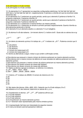 d) As afirmações I e II são corretas. 
e) As afirmações II e III são corretas. 
12. Os elementos X e Y apresentam as seguintes configurações eletrônicas 1s2 2s2 2p6 3s2 3p6 4s2 
3d10 4p3 e 1s2 2s2 2p6 3s2 3p6 4s1, respectivamente. O período e a família em que se encontram estes 
elementos são: 
A) Os elementos X e Y pertencem ao quarto período, sendo que o elemento X pertence à família V A, 
enquanto e elemento Y pertence à família I A. 
B) Os elementos X e Y pertencem ao quarto período, sendo que o elemento X pertence à família III A, 
enquanto e elemento Y pertence à família I A. 
C) Os elementos X e Y pertencem à mesma família e ao mesmo período. 
D) Os elementos X e Y pertencem ao terceiro e primeiro períodos respectivamente. Quanto à família os 
dois elementos pertencem à família 
E) O elemento X é um elemento alcalino e o elemento Y é um halogênio. 
13. Os átomos A e B são isóbaros . Um terceiro átomo C, é isótono de B . Quais são os valores de x e y 
? 
20 A x = ? 19 B 40 21 C y = ? 
14. Um átomo do elemento químico X é isótopo de 20 A 41 é isóbaro de 22 B 44 . Podemos concluir que X 
tem : 
a ) 22 prótons 
b ) 24 nêutrons 
c ) 20 nêutrons 
d ) número de massa igual a 61 
e ) número de massa igual a 41 
15. Dentre as alternativas a seguir, indicar a que contém a afirmação correta. 
a) Dois átomos que possuem o mesmo número de nêutrons pertencem ao mesmo elemento químico. 
b) Dois átomos com o mesmo número de elétrons em suas camadas de valência pertencem ao mesmo 
elemento químico. 
c) Dois átomos que possuem o mesmo número de prótons pertencem ao mesmo elemento químico. 
d) Dois átomos com iguais números de massa são isótopos. 
e) Dois átomos com iguais números de massa são alótropos. 
16. Dados os átomos, agrupar os isótopos, os isótonos e os isóbaros. 
a) 10A20 , 12B23 , 10C21 , 9D20 
b) 30A 61 , 29B61 , 29C60 , 29D59 , 30E60 
17. O átomo x A2x é isóbaro do 28Ni58. O número de nêutrons em A é: 
a) 28 
b) 29 
c) 30 
d) 31 
e) 58 
18. São dados três átomos: 40Ax, yB95, 43Cz. Sabendo que A e B são isótopos, B e C 
são isóbaros e A e C são isótonos, determine os valores de x, y e z. 
19. Considerando os átomos: 19X40 , 20Y40 , 19R39 podemos afirmar que: 
a) Y e R são isótopos 
b) X e R são isóbaros 
c) X e R são isótonos 
d) X e R pertencem ao mesmo elemento químico 
e) X e Y deveriam estar representados pelo mesmo símbolo químico 
20. A representação 3p2 deve ser interpretada da seguinte maneira: 
a) O nível p do terceiro subnível apresenta 2 elétrons. 
 
