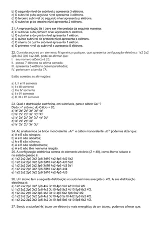 b) O segundo nível do subnível p apresenta 3 elétrons. 
c) O subnível p do segundo nível apresenta 3 elétrons. 
d) O terceiro subnível do segundo nível apresenta p elétrons. 
e) O subnível p do terceiro nível apresenta 2 elétrons. 
21. A representação 5s1 deve ser interpretada da seguinte maneira: 
a) O subnível s do primeiro nível apresenta 5 elétrons. 
b) O subnível s do quinto nível apresenta 1 elétron. 
c) O quinto subnível do primeiro nível apresenta s elétrons. 
d) O nível s do quinto subnível apresenta 1 elétron. 
e) O primeiro nível do subnível s apresenta 5 elétrons. 
22. Considerando-se um elemento M genérico qualquer, que apresenta configuração eletrônica 1s2 2s2 
2p6 3s2 3p6 4s2 3d5, pode-se afirmar que: 
I. seu número atômico é 25; 
II. possui 7 elétrons na última camada; 
III. apresenta 5 elétrons desemparelhados; 
IV. pertencem a família 7A. 
Estão corretas as afirmações: 
a) I, II e III somente 
b) I e III somente 
c) II e IV somente 
d) I e IV somente 
e) II, III e IV somente 
23. Qual a distribuição eletrônica, em subníveis, para o cátion Ca++? 
Dado: nº atômico do Cálcio = 20. 
a)1s2 2s2 2p6 3s2 3p6 4s2 
b)1s2 2s2 2p6 3s2 3p6 3d2 
c)1s2 2s2 2p6 3s2 3p6 4s2 3d2 
d)1s2 2s2 2p6 3s2 
e)1s2 2s2 2p6 3s2 3p6 
24. Ao analisarmos os ânion monovalente 17A35 e cátion monovalente 19B39 podemos dizer que: 
a) A e B são isótopos; 
b) A e B são isóbaros; 
c) A e B são isótonos; 
d) A e B são isoeletrônicos; 
e) A e B não têm nenhuma relação. 
25. A configuração eletrônica correta do elemento zircônio (Z = 40), como átomo isolado e 
no estado gasoso é: 
a) 1s2 2s2 2p6 3s2 3p6 3d10 4s2 4p6 4d2 5s2 
b) 1s2 2s2 2p6 3s2 3p6 3d10 4s2 4p5 4d3 5s2 
c) 1s2 2s2 2p6 3s2 3p6 3d10 4s2 4p6 4d3 5s1 
d) 1s2 2s2 2p6 3s2 3p6 3d10 4s2 4p6 4d4 
e) 1s2 2s2 2p6 3s2 3p6 3d10 4s2 4p5 4d5 
26. Um átomo tem a seguinte distribuição no subnível mais energético: 4f2. A sua distribuição 
eletrônica é: 
a) 1s2 2s2 2p6 3s2 3p6 4s2 3d10 4p6 5s2 4d10 6s2 4f2. 
b) 1s2 2s2 2p6 3s2 3p6 4s2 3d10 4p6 5s2 4d10 5p6 6s2 4f2. 
c) 1s2 2s2 2p6 3s2 3p6 4s2 3d10 4p6 5s2 5p6 6s2 4f2. 
d) 1s2 2s2 2p6 3s2 3p6 4s2 3d10 4p6 5s10 4d2 5p6 6s2 4f2. 
e) 1s2 2s2 2p2 3s2 3p6 4s2 3d10 4p6 5s6 4d10 5p6 6s2 4f2. 
27. Sendo o subnível 4s1 (com um elétron) o mais energético de um átomo, podemos afirmar que: 
 