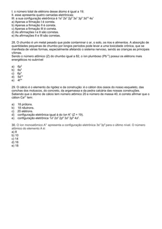 I. o número total de elétrons desse átomo é igual a 19; 
II. esse apresenta quatro camadas eletrônicas; 
III. a sua configuração eletrônica é 1s2 2s2 2p6 3s2 3p6 3d10 4s1 
a) Apenas a firmação I é correta. 
b) Apenas a firmação II é correta. 
c) Apenas a firmação III é correta. 
d) As afirmações I e II são corretas. 
e) As afirmações II e III são corretas. 
28. O chumbo é um metal pesado que pode contaminar o ar, o solo, os rios e alimentos. A absorção de 
quantidades pequenas de chumbo por longos períodos pode levar a uma toxicidade crônica, que se 
manifesta de várias formas, especialmente afetando o sistema nervoso, sendo as crianças as principais 
vítimas. 
Sendo o número atômico (Z) do chumbo igual a 82, o íon plumboso (Pb+2) possui os elétrons mais 
energéticos no subnível 
a) 6p2 
b) 6s2 
c) 6p4 
d) 5d10 
e) 4f14 
29. O cálcio é o elemento da rigidez e da construção: é o cátion dos ossos do nosso esqueleto, das 
conchas dos moluscos, do concreto, da argamassa e da pedra calcária das nossas construções. 
Sabendo que o átomo de cálcio tem número atômico 20 e número de massa 40, é correto afirmar que o 
cátion Ca2+ tem: 
a) 18 prótons. 
b) 18 nêutrons. 
c) 20 elétrons. 
d) configuração eletrônica igual à do íon K+ (Z = 19). 
e) configuração eletrônica 1s2 2s2 2p6 3s2 3p6 4s2. 
30. O íon monoatômico A2- apresenta a configuração eletrônica 3s2 3p6 para o último nível. O número 
atômico do elemento A é: 
a) 8 
b) 10 
c) 14 
d) 16 
e) 18 
