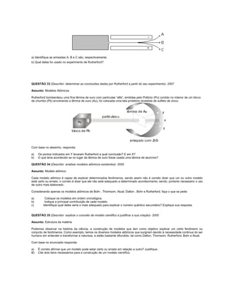 a) Identifique as emissões A, B e C são, respectivamente.
b) Qual delas foi usado no experimento de Rutherford?




QUESTÃO 33 (Descritor: determinar as conclusões dadas por Rutherford a partir do seu experimento)- 2007

Assunto: Modelos Atômicos

Rutherford bombardeou uma fina lâmina de ouro com partículas “alfa”, emitidas pelo Polônio (Po) contido no interior de um bloco
de chumbo (Pb) envolvendo a lâmina de ouro (Au), foi colocada uma tela protetora revestida de sulfeto de zinco.


                                                                        lâmina de Au                y
                                                     partículas 
                                                                                                        x
                                   Po
                                                                                                    y
                              bloco de Pb

                                                                           anteparo com ZnS

Com base no desenho, responda:

a)   Os pontos indicados em Y levaram Rutherford a qual conclusão? E em X?
b)   O que teria acontecido se no lugar da lâmina de ouro fosse usada uma lâmina de alumínio?

QUESTÃO 34 (Descritor: analisar modelos atômicos existentes)- 2005

Assunto: Modelo atômico

Cada modelo atômico é capaz de explicar determinados fenômenos, sendo assim não é correto dizer que um ou outro modelo
está certo ou errado, o correto é dizer que ele não está adequado a determinado acontecimento, sendo, portanto necessário o uso
de outro mais elaborado.

Considerando apenas os modelos atômicos de Bohr , Thomsom, Atual, Dalton , Bohr e Rutherford, faça o que se pede:

a)        Coloque os modelos em ordem cronológica.
b)        Indique a principal contribuição de cada modelo.
c)       Identifique qual deles seria o mais adequado para explicar o numero quântico secundário? Explique sua resposta.


QUESTÃO 35 (Descritor: explicar o conceito de modelo cientifico e justificar a sua criação)- 2005

Assunto: Estrutura da matéria

Podemos observar na história da ciência, a construção de modelos que tem como objetivo explicar um certo fenômeno ou
conjunto de fenômenos. Como exemplo, temos os diversos modelos atômicos que surgiram devido à necessidade continua do ser
humano em entender e transformar a natureza, e estão bastante difundido, tal como Dalton, Thomsom, Rutherford, Bohr e Atual.

Com base no enunciado responda:

a)   È correto afirmar que um modelo pode estar certo ou errado em relação a outro? Justifique.
B)   Cite dois itens necessários para a construção de um modelo científico.
 
