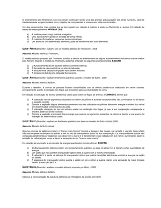 O entendimento dos fenômenos que nos cercam continuam sendo uma das grandes preocupações dos seres humanos, para tal,
freqüentemente surgem modelos com o objetivo de compreender o universo em toda sua dimensão.

Um dos pensamentos mais antigos que se tem registro em relação à matéria, é dado por Demócrito e Leucipo. Em relação às
idéias de ambos podemos AFIRMAR QUE:

    a)   A matéria possui carga positiva e negativa.
    b)   Uma barra de ferro pode ser dividida de forma infinita.
    c)   A matéria é formada por pequenas partes indivisíveis.
    d)   Um átomo de um determinado elemento, pode se transformar em outro elemento.


QUESTÃO 05 (Descritor: indicar o uso do modelo atômico de Thomsom) - 2006

Assunto: Modelo atômico (Thomsom).

O modelo atômico proposto por Thomsom, auxiliou a ciência no entendimento de alguns acontecimentos naturais e outros criados
pelo homem. Usando o modelo de Thomsom, podemos entender os seguintes acontecimentos, EXCETO

    a)   O funcionamento de um ebulidor elétrico (corrente elétrica).
    b)   A formação de raios catódicos no tubo de televisão.
    c)   A atração entre pedaços de papéis após serem atritados.
    d)   A emissão de luz de uma lâmpada fluorescente.

QUESTÃO 06 (Descritor: explicar fenômenos quânticos usando o modelo de Bohr) - 2006

Assunto: Modelo atômico de Bohr.

Durante o reveillon, é comum as pessoas ficarem maravilhadas com os efeitos pirotécnicos realizados em varias cidades,
principalmente quanto à coloração dos fogos que encantam pela sua diversidade de cores.

Em relação à explicação da técnica pirotécnica usada para colorir os fogos de artifício, é CORRETO afirmar que:

    a)   A coloração vem de pigmentos colocados no interior da pólvora e durante a explosão eles são pulverizados no ar dando
         o aspecto colorido.
    b)   Durante a explosão alguns elementos presentes nos sais colocados na pólvora absorvem energia e emitem luz visível
         em determinados comprimentos de onda.
    c)   A coloração depende do tipo de pólvora usada na confecção dos fogos, já que a sua composição corresponde a
         enxofre, salitre do Chile e carvão.
    d)   Durante a explosão o processo libera energia que queima os pigmentos presentes na pólvora e devido a sua queima há
         liberação de determinadas cores.

QUESTÃO 07 (Descritor: explicar um fenômeno quântico com base no modelo de Bohr e Atual)- 2006

Assunto: Modelo de Bohr e Atual.

Algumas marcas de sabão prometem o “branco mais branco” durante a lavagem das roupas, na verdade o segredo desse efeito
não está no poder de limpeza do sabão, e sim no uso de branqueador óptico na sua composição. Os branqueadores ópticos são
compostos geralmente por orgânicos que absorvem a luz U.V e transformam essa radiação em luz visível, aumentando assim a
emissão da radiação pela roupa e dando a sensação de um “branco mais branco”.

Em relação ao enunciado e ao conceito de energia quantizada é correto afirmar, EXCETO

    a)   Os branqueadores ópticos exibem um comportamento quântico, ou seja, só absorvem e liberam certas quantidades de
         energia.
    b)   Um sabão que não contêm branqueador óptico retira a sujeira com a mesma intensidade.
    c)   A radiação U.V excita os elétrons do branqueador óptico que realiza transições eletrônicas emitindo a energia na região
         do visível.
    d)   A presença do branqueador óptico auxilia o sabão em pó a retirar a sujeira, dando uma sensação de maior limpeza
         devido à absorção de U.V.

QUESTÃO 08 (Descritor: analisar o modelo atômico proposto por Bohr) - 2006 .

Assunto: Modelo atômico de Bohr.

Observe a representação da estrutura eletrônica do Hidrogênio de acordo com Bohr.
 