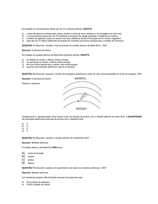Em relação ao funcionamento desse tipo de TV, podemos afirmar, EXCETO

a)   o feixe de elétrons emitidos pelo catodo recebe o nome de raios catódicos e se propagam em linha reta.
b)   o funcionamento desse tipo de TV evidencia a presença de cargas positivas e negativas na matéria.
c)   a bobina de deflexão causa um desvio nos raios catódicos devido à formação de um campo magnético.
d)   esse tipo de TV difere totalmente da ampola de Croockes que serviu de base para o modelo de Thomsom.

QUESTÃO 11 (Descritor: elucidar o funcionamento do modelo atômico de Niels Bohr) - 2007

Assunto: A estrutura do átomo

Em relação ao modelo atômico de Niels Bohr podemos afirmar, EXCETO:

a)   ao afastar do núcleo o elétron recebe energia.
b)   ao aproximar do núcleo o elétron perde energia.
c)   em uma órbita estacionaria o elétron não emite energia.
d)   durante uma transição eletrônica o átomo é ionizado.


QUESTÃO 12 (Descritor: calcular o número de transições eletrônicas a partir de uma certa quantidade de níveis de energia)- 2007

Assunto: A estrutura do átomo.                          INFINITO
Observe o desenho:




                                                          NÚCLEO


Considerando a representação como sendo níveis de energia de acordo com o modelo atômico de Niels Bohr, a QUANTIDADE
de transições eletrônicas possíveis de acordo com o desenho será:

a)   3
b)   4
c)   5
d)   6


QUESTÃO 13 (Descritor: elucidar o modelo atômico de Rutherford)-2007

Assunto: Modelos atômicos.

O modelo atômico de Rutherford NÃO inclui :

a)       níveis de energia.
b)       núcleo.
c)       próton.
d)       elétron.

QUESTÃO 14 (Descritor: explicar um experimento com base nos modelos atômicos) - 2007

Assunto: Modelos atômicos

Um estudante preparou três soluções aquosas dos seguintes sais:

    KCl (Cloreto de potássio)
    CuSO4 (Sulfato de cobre)
 