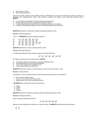          NaCl (Cloreto de sódio)
         SrCl2 (Cloreto de estrôncio)

Logo após o preparo, usando uma alça metálica de prata, o estudante levou um pouco de cada amostra à chama e observou as
seguintes cores, respectivamente, violeta, verde, amarelo e vermelho. Em relação a esse experimento podemos afirmar,
EXCETO:

a)        o modelo atômico de Niels Bohr é capaz de explicar esse experimento.
b)        esse acontecimento comprova a quantização da energia no átomo.
c)        o violeta evidenciado pela solução de KCl é causado pela presença de íons potássio.
d)        o vermelho evidenciado pela solução de SrCl2 é causado pela presença de íons cloreto.



QUESTÃO 15 (Descritor: compreender a lógica da distribuição eletrônica)- 2005

Assunto: Distribuição eletrônica

O íon Ti 2+ APRESENTA a seguinte distribuição eletrônica:

a)             1s2 , 2s2 , 2p6 , 3s2 , 3p6 , 4s2
b)             1s2 , 2s2 , 2p6 , 3s2 , 3p6 , 3d2
c)             1s2 , 2s2 , 2p6 , 3s2 , 3p6 , 4s2, 3d3
d)             1s2 , 2s2 , 2p6 , 3s2 , 3p6
QUESTÃO 16 (Descritor: analisar a estrutura atômica)- 2005

Assunto: Distribuição eletrônica

Um determinado elemento neutro apresenta a seguinte distribuição eletrônica

                                                  1s2 , 2s2 , 2p6 , 3s2 , 3p6 , 4s2, 3d6
Em relação ao elemento acima, podemos afirmar, EXCETO

a)        A distribuição eletrônica corresponde ao estado fundamental do Ferro.
b)        Ele apresenta quatro níveis de energia preenchidos.
c)        O seu nível e subnível mais energético é o 4s2 .
d)        O seu nível de valência é o quarto nível.

QUESTÃO 17 (Descritor: analisar a estrutura atômica e associar conceitos químicos) - 2005

Assunto: Estrutura atômica

Foi pedido à um aluno que determinasse qual elemento apresentava as seguintes características :

         É um metal de transição interna
         Possui o d3 como último subnível preenchido.
         Apresenta até o sexto nível de energia preenchido.

O ELEMENTO que corresponde a essas características, é

     a)   Titânio.
     b)   Tântalo
     c)   Cromo.
     d)   Escândio.

QUESTÃO 18 (Descritor: identificar o elemento através da distribuição eletrônica)- 2006

Assunto: Distribuição eletrônica.

Observe a seguinte distribuição eletrônica:

                                                    1s2, 2s2, 2p6, 3s2, 3p6, 3d6
Sabendo que esta distribuição corresponde a um cátion bivalente, o ELEMENTO que apresenta esta distribuição é:

          a)   K.
          b)   Cr.
 