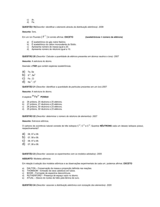 c)     Ar.
     d)     Fe.

QUESTÃO 19(Descritor: identificar o elemento através da distribuição eletrônica)- 2006

Assunto: Íons.

Em um íon Fluoreto (   F-1 ) é correto afirmar, EXCETO            (isoeletrônicos = número de elétrons)

     a)     É isoeletrônico do gás nobre Neônio.
     b)     É isoeletrônico do cátion monovalente do Sódio.
     c)     Apresenta número de massa igual a 20.
     d)     Apresenta número de nêutrons igual a 10.


QUESTÃO 20 (Descritor: Calcular a quantidade de elétrons presentes em átomos neutros e íons)- 2007

Assunto: A estrutura do átomo.

Assinale o PAR que contém espécies isoeletrônicas.

a)   Te, Se
b)   S 2-, Se2-
c)   Fe , Cl
d)   Na 1+, O2-

QUESTÃO 21 (Descritor: identificar a quantidade de partículas presentes em um íon)-2007

Assunto: A estrutura do átomo.
            26
A espécie        Fe3+ POSSUI
a)   26 prótons, 25 nêutrons e 25 elétrons.
b)   27 prótons, 27 nêutrons e 25 elétrons.
c)   26 prótons, 30 nêutrons e 23 elétrons.
d)   25 prótons, 30 nêutrons e 23 elétrons.


QUESTÃO 22 (Descritor: determinar o número de nêutrons de elementos)- 2007

Assunto: Estrutura atômica.

O carbono de ocorrência natural consiste de três isótopos C 14, C13 e C12. Quantos NÊUTRONS cada um desses isótopos possui,
respectivamente?

a)   06, 07 e 08.
b)   07, 08 e 06.
c)   08, 07 e 06.
d)   07, 06 e 08.



QUESTÃO 23 (Descritor: associar os experimentos com os modelos adotados)- 2005

ASSUNTO: Modelos atômicos

Em relação à adoção dos modelos atômicos e as observações experimentais de cada um, podemos afirmar, EXCETO

a)   DALTON – Conservação da massa e proporção definida nas reações.
b)   THOMSOM – Emissão de raios catódicos em tubos.
c)   BOHR – Formação de espectros descontínuos.
d)   RUTHERFORD – Presença de espaço vazio no átomo.
e)   ATUAL – Desvio do núcleo de hélio pela lâmina de ouro.


QUESTÃO 24 (Descritor: associar a distribuição eletrônica com ionização dos elementos)- 2005
 