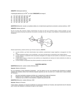 ASSUNTO: Distribuição eletrônica
                                      3+
A distribuição eletrônica do íon Fe        em ordem CRESCENTE de energia é:

a)   1s2, 2s2, 2p6, 3s2, 3p6, 4s2, 3d6
b)   1s2, 2s2, 2p6, 3s2, 3p6, 3d5.
c)   1s2, 2s2, 2p6, 3s2, 3p6, 4s2, 3d3.
d)   1s2, 2s2, 2p6, 3s2, 3p6, 4s1, 3d4.
e)   1s2, 2s2, 2p6, 3s2, 3p6, 3d4.


QUESTÃO 25 (Descritor: elucidar os resultados obtidos em um determinado experimento envolvendo a estrutura atômica.)- 2007

ASSUNTO: Modelos atômicos

No fim do século XIX, Thomson realizou experimentos em tubos de vidro que continham gases a baixas pressões, em que
aplicava uma grande diferença de potencial, provocando a emissão de raios. Na figura, essa trajetória é representada pela linha
tracejada X.




Nesses experimentos, podemos afirmar que Thomson observou, EXCETO

     a)   os raios emitidos, que foram denominados raios catódicos, apresentavam cargas negativas e propagavam em linha
          reta.
     b)   a matéria apresenta cargas na sua constituição, o que serviu de base para a construção do seu modelo atômico.
     c)   os raios catódicos, ao passarem entre duas placas carregadas com cargas de sinal contrário, se desviavam na direção
          da placa positiva.
     d)   a razão entre a carga e a massa dos raios catódicos era independente da natureza do metal constituinte do cátodo ou
          do gás existente no tubo.
     e)   os raios emitidos correspondem aos prótons presentes na estrutura da matéria.


                                                        QUESTÕES ABERTAS
QUESTÃO 26 (Descritor: analisar modelos Atômicos)-2005

Assunto: Modelo de Rutherford

Em sua experiência, Ernest Rutherford bombardeou uma fina lâmina de ouro com partículas alfa proveniente de material
radioativo.Os resultados obtidos foram diferentes daqueles esperados por ele, de acordo com o modelo atual na época (Modelo
de Thomsom).

a)        Cite duas importantes mudanças ocorridas com o surgimento do modelo de Rutherford.
b)        Explique por que é necessário o uso de um anteparo após a lâmina de ouro.
c)        Explique por que os elétrons não atrapalham a trajetória das partículas alfa

QUESTÃO 27(Descritor: modelos Atômicos)- 2005

Assunto: Modelo de Thomsom

A figura abaixo, representa um esquema simplificado do experimento realizado por Croockes, este experimento teve foi relevante
para o estudo das radiações e a presença de carga no meio material.
 