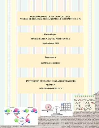 DESARROLLO DE LA SEGUNDA GUÍA DEL
NÚCLEO DE BIOLOGÍA, FÍSICA, QUÍMICA E INFORMÁTICA (3 P)
Elaborado por:
MARIA ISABEL VÁSQUEZ ARTUNDUAGA
Septiembre de 2020
Presentado a:
GAMALIEL OVIEDO
INSTITUCIÓN EDUCATIVA SAGRADOS CORAZONES
QUÍMICA
DÈCIMO INFORMÁTICA
 