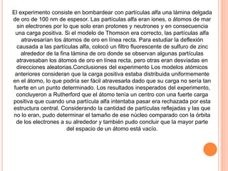 El experimento consiste en bombardear con partículas alfa una lámina delgada
de oro de 100 nm de espesor. Las partículas alfa eran iones, o átomos de mar
sin electrones por lo que solo eran protones y neutrones y en consecuencia
una carga positiva. Si el modelo de Thomson era correcto, las partículas alfa
atravesarían los átomos de oro en línea recta. Para estudiar la deflexión
causada a las partículas alfa, colocó un filtro fluorescente de sulfuro de zinc
alrededor de la fina lámina de oro donde se observan algunas partículas
atravesaban los átomos de oro en línea recta, pero otras eran desviadas en
direcciones aleatorias.Conclusiones del experimento Los modelos atómicos
anteriores consideran que la carga positiva estaba distribuida uniformemente
en el átomo, lo que podría ser fácil atravesarla dado que su carga no sería tan
fuerte en un punto determinado. Los resultados inesperados del experimento,
concluyeron a Rutherford que el átomo tenía un centro con una fuerte carga
positiva que cuando una partícula alfa intentaba pasar era rechazada por esta
estructura central. Considerando la cantidad de partículas reflejadas y las que
no lo eran, pudo determinar el tamaño de ese núcleo comparado con la órbita
de los electrones a su alrededor y también pudo concluir que la mayor parte
del espacio de un átomo está vacío.
 