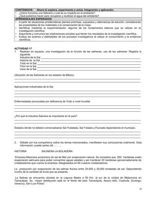 18
ACTIVIDAD 17
1. Realicen en equipos, una investigación de la función de las salineras, uso de las salineras. Registra lo
siguiente:
Industria de la Sal ______________________________________________________________________
Historia de la Sal _______________________________________________________________________
Yodo en la Sal _________________________________________________________________________
Flúor en la Sal _________________________________________________________________________
Usos de la Sal _________________________________________________________________________
Ubicación de las Salineras en los estados de México.
_________________________________________________________________________________________
_________________________________________________________________________________________
Aplicaciones Industriales de la Sal.
_________________________________________________________________________________________
_________________________________________________________________________________________
_________________________________________________________________________________________
Enfermedades provocadas por deficiencia de Yodo a nivel mundial.
_________________________________________________________________________________________
_________________________________________________________________________________________
_________________________________________________________________________________________
¿Por qué la industria Salinera es importante en el país?
_________________________________________________________________________________________
_________________________________________________________________________________________
Estados dónde no deberá comercializarse Sal Yodatada, Sal Yodada y Fluorada dependiendo el municipio.
_________________________________________________________________________________________
_________________________________________________________________________________________
_________________________________________________________________________________________
2. Debate con tus compañeros sobre los temas mencionados; manifiesten sus conclusiones oralmente. Esta
información, puede serles útil……….
HISTORIA SALINERA LA BOLADEÑA
“Empresa Mexicana productora de sal de Mar por evaporación natural. Se considera que 600 hectáreas estén
evaporando salmuera para poder concentrar aguas saladas y así mantener 20 hectáreas aproximadamente de
cristalizadores que cuenta la empresa. Desglosados en 60 cuadros cristalizadores.
La producción por evaporación de las salinas fluctúa entre 25,000 y 30,000 toneladas de sal. Dependiendo
mucho de la cantidad de lluvia que se presente.
La Salinas se encuentra ubicada en la Laguna Madre a 50 Km. al sur de la ciudad de Matamoros en
Tamaulipas. Su mayor distribución está en el Norte del país Tamaulipas, Nuevo león, Coahuila, Durango,
Veracruz, San Luís Potosí”.
CONTENIDOS: Ahora tú explora, experimenta y actúa. Integración y aplicación.
• ¿Cómo funciona una Salinera y cuál es su impacto en el ambiente?
• ¿Qué podemos hacer para recuperar y reutilizar el agua del ambiente?
APRENDIZAJES ESPERADOS
• A partir de situaciones problemáticas plantea premisas, supuestos y alternativas de solución, considerando
las propiedades de los materiales o la conservación de la masa.
• Identificar mediante la experimentación, algunos de los fundamentos básicos que se utilizan en la
investigación científica.
• Argumenta y comunica las implicaciones sociales que tienen los resultados de la investigación científica.
• Evalúa los aciertos y debilidades de los procesos investigativos al utilizar el conocimiento y la evidencia
científicos.
 