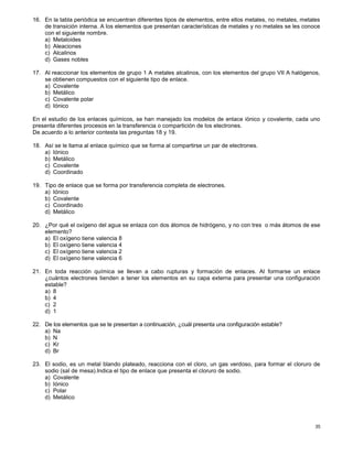 35
16. En la tabla periódica se encuentran diferentes tipos de elementos, entre ellos metales, no metales, metales
de transición interna. A los elementos que presentan características de metales y no metales se les conoce
con el siguiente nombre.
a) Metaloides
b) Aleaciones
c) Alcalinos
d) Gases nobles
17. Al reaccionar los elementos de grupo 1 A metales alcalinos, con los elementos del grupo VII A halógenos,
se obtienen compuestos con el siguiente tipo de enlace.
a) Covalente
b) Metálico
c) Covalente polar
d) Iónico
En el estudio de los enlaces químicos, se han manejado los modelos de enlace iónico y covalente, cada uno
presenta diferentes procesos en la transferencia o compartición de los electrones.
De acuerdo a lo anterior contesta las preguntas 18 y 19.
18. Así se le llama al enlace químico que se forma al compartirse un par de electrones.
a) Iónico
b) Metálico
c) Covalente
d) Coordinado
19. Tipo de enlace que se forma por transferencia completa de electrones.
a) Iónico
b) Covalente
c) Coordinado
d) Metálico
20. ¿Por qué el oxígeno del agua se enlaza con dos átomos de hidrógeno, y no con tres o más átomos de ese
elemento?
a) El oxígeno tiene valencia 8
b) El oxígeno tiene valencia 4
c) El oxígeno tiene valencia 2
d) El oxígeno tiene valencia 6
21. En toda reacción química se llevan a cabo rupturas y formación de enlaces. Al formarse un enlace
¿cuántos electrones tienden a tener los elementos en su capa externa para presentar una configuración
estable?
a) 8
b) 4
c) 2
d) 1
22. De los elementos que se te presentan a continuación, ¿cuál presenta una configuración estable?
a) Na
b) N
c) Kr
d) Br
23. El sodio, es un metal blando plateado, reacciona con el cloro, un gas verdoso, para formar el cloruro de
sodio (sal de mesa).Indica el tipo de enlace que presenta el cloruro de sodio.
a) Covalente
b) Iónico
c) Polar
d) Metálico
 