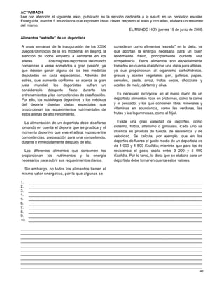 43
ACTIVIDAD 6
Lee con atención el siguiente texto, publicado en la sección dedicada a la salud, en un periódico escolar.
Enseguida, escribe 5 enunciados que expresen ideas claves respecto al texto y con ellas, elabora un resumen
del mismo.
EL MUNDO HOY jueves 19 de junio de 2008.
Alimentos “estrella” de un deportista
A unas semanas de la inauguración de los XXIX
Juegos Olímpicos de la era moderna, en Beijing, la
atención de todos empieza a centrarse en los
atletas. Los mejores deportistas del mundo
comienzan a verse sometidos a gran presión, ya
que desean ganar alguna de las tres medallas
disputadas en cada especialidad. Además del
estrés, que aumenta conforme se acerca la gran
justa mundial, los deportistas sufren un
considerable desgaste físico durante los
entrenamientos y las competencias de clasificación.
Por ello, los nutriólogos deportivos y los médicos
del deporte diseñan dietas especiales que
proporcionan los requerimientos nutrimentales de
estos atletas de alto rendimiento.
La alimentación de un deportista debe diseñarse
tomando en cuenta el deporte que se practica y el
momento deportivo que vive el atleta: reposo entre
competencias, preparación para una competencia,
durante o inmediatamente después de ella.
Los diferentes alimentos que consumen les
proporcionan los nutrimentos y la energía
necesarios para cubrir sus requerimientos diarios.
Sin embargo, no todos los alimentos tienen el
mismo valor energético, por lo que algunos se
consideran como alimentos “estrella” en la dieta, ya
que aportan la energía necesaria para un buen
rendimiento físico, principalmente durante una
competencia. Estos alimentos son especialmente
tomados en cuenta al elaborar una dieta para atletas,
ya que proporcionan al organismo carbohidratos,
grasas y aceites vegetales: pan, galletas, papas,
cereales, pasta, arroz, frutos secos, chocolate y
aceites de maíz, cártamo y oliva.
Es necesario incorporar en el menú diario de un
deportista alimentos ricos en proteínas, como la carne
y el pescado, y los que contienen fibra, minerales y
vitaminas en abundancia, como las verduras, las
frutas y las leguminosas, como el frijol.
Existe una gran variedad de deportes, como
ciclismo, fútbol, atletismo o gimnasia. Cada uno se
clasifica en pruebas de fuerza, de resistencia y de
velocidad. Se calcula, por ejemplo, que en los
deportes de fuerza el gasto medio de un deportista es
de 4 000 y 4 500 Kcal/día; mientras que para los de
resistencia el gasto oscila entre 3 200 y 5 000
Kcal/día. Por lo tanto, la dieta que se elabora para un
deportista debe tomar en cuenta estos valores.
1. _____________________________________________________________________________________
2. _____________________________________________________________________________________
3. _____________________________________________________________________________________
4. _____________________________________________________________________________________
5. _____________________________________________________________________________________
6. _____________________________________________________________________________________
7. _____________________________________________________________________________________
8. _____________________________________________________________________________________
9. _____________________________________________________________________________________
10. _____________________________________________________________________________________
_________________________________________________________________________________________
_________________________________________________________________________________________
_________________________________________________________________________________________
_________________________________________________________________________________________
_________________________________________________________________________________________
_________________________________________________________________________________________
_________________________________________________________________________________________
_________________________________________________________________________________________
_________________________________________________________________________________________
_________________________________________________________________________________________
 