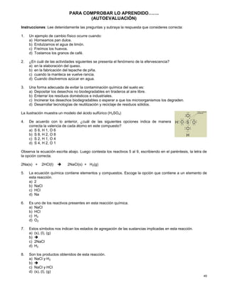 49
PARA COMPROBAR LO APRENDIDO…….
(AUTOEVALUACIÒN)
Instrucciones: Lee detenidamente las preguntas y subraya la respuesta que consideres correcta:
1. Un ejemplo de cambio físico ocurre cuando:
a) Horneamos pan dulce.
b) Endulzamos el agua de limón.
c) Freímos los huevos.
d) Tostamos los granos de café.
2. ¿En cuál de las actividades siguientes se presenta el fenómeno de la efervescencia?
a) en la elaboración del queso.
b) en la fabricación del tepache de piña.
c) cuando la manteca se vuelve rancia.
d) Cuando disolvemos azúcar en agua.
3. Una forma adecuada de evitar la contaminación química del suelo es:
a) Depositar los desechos no biodegradables en tiraderos al aire libre.
b) Enterrar los residuos domésticos e industriales.
c) Incinerar los desechos biodegradables o esperar a que los microorganismos los degraden.
d) Desarrollar tecnologías de reutilización y reciclaje de residuos sólidos.
La ilustración muestra un modelo del ácido sulfúrico (H2SO4)
4. De acuerdo con lo anterior, ¿cuál de las siguientes opciones indica de manera
correcta la valencia de cada átomo en este compuesto?
a) S 6, H 1, O 6
b) S 8, H 2, O 8
c) S 2, H 1, O 4
d) S 4, H 2, O 1
Observa la ecuación escrita abajo. Luego contesta los reactivos 5 al 9, escribiendo en el paréntesis, la letra de
la opción correcta.
2Na(s) + 2HCl(l)  2NaCl(s) + H2(g)
5. La ecuación química contiene elementos y compuestos. Escoge la opción que contiene a un elemento de
esta reacción.
a) 2
b) NaCl
c) HCl
d) Na
6. Es uno de los reactivos presentes en esta reacción química.
a) NaCl
b) HCl
c) H2
d) O2
7. Estos símbolos nos indican los estados de agregación de las sustancias implicadas en esta reacción.
a) (s), (l), (g)
b) 
c) 2NaCl
d) H2
8. Son los productos obtenidos de esta reacción.
a) NaCl y H2
b) 
c) NaCl y HCl
d) (s), (l), (g)
 