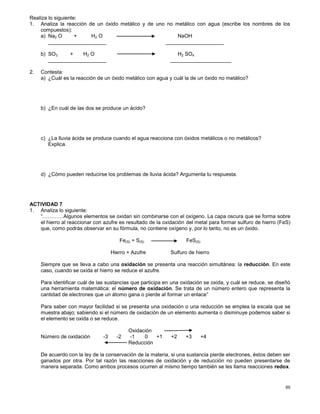60
Realiza lo siguiente:
1. Analiza la reacción de un óxido metálico y de uno no metálico con agua (escribe los nombres de los
compuestos):
a) Na2 O + H2 O NaOH
____________________ ____________________
b) SO3 + H2 O H2 SO4
____________________ _____________________
2. Contesta:
a) ¿Cuál es la reacción de un óxido metálico con agua y cuál la de un óxido no metálico?
b) ¿En cuál de las dos se produce un ácido?
c) ¿La lluvia ácida se produce cuando el agua reacciona con óxidos metálicos o no metálicos?
Explica.
d) ¿Cómo pueden reducirse los problemas de lluvia ácida? Argumenta tu respuesta.
ACTIVIDAD 7
1. Analiza lo siguiente:
“…………Algunos elementos se oxidan sin combinarse con el oxígeno. La capa oscura que se forma sobre
el hierro al reaccionar con azufre es resultado de la oxidación del metal para formar sulfuro de hierro (FeS)
que, como podrás observar en su fórmula, no contiene oxígeno y, por lo tanto, no es un óxido.
Fe(S) + S(S) FeS(S)
Hierro + Azufre Sulfuro de hierro
Siempre que se lleva a cabo una oxidación se presenta una reacción simultánea: la reducción. En este
caso, cuando se oxida el hierro se reduce el azufre.
Para identificar cuál de las sustancias que participa en una oxidación se oxida, y cuál se reduce, se diseñó
una herramienta matemática: el número de oxidación. Se trata de un número entero que representa la
cantidad de electrones que un átomo gana o pierde al formar un enlace”
Para saber con mayor facilidad si se presenta una oxidación o una reducción se emplea la escala que se
muestra abajo; sabiendo si el número de oxidación de un elemento aumenta o disminuye podemos saber si
el elemento se oxida o se reduce.
Oxidación
Número de oxidación -3 -2 -1 0 +1 +2 +3 +4
Reducción
De acuerdo con la ley de la conservación de la materia, si una sustancia pierde electrones, éstos deben ser
ganados por otra. Por tal razón las reacciones de oxidación y de reducción no pueden presentarse de
manera separada. Como ambos procesos ocurren al mismo tiempo también se les llama reacciones redox.
 