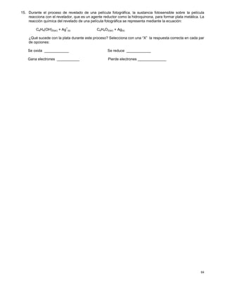 64
15. Durante el proceso de revelado de una película fotográfica, la sustancia fotosensible sobre la película
reacciona con el revelador, que es un agente reductor como la hidroquinona, para formar plata metálica. La
reacción química del revelado de una película fotográfica se representa mediante la ecuación:
C6H4(OH)2(ac) + Ag
+
(s) C6H4O2(ac) + Ag(s)
¿Qué sucede con la plata durante este proceso? Selecciona con una “X” la respuesta correcta en cada par
de opciones:
Se oxida ____________ Se reduce ____________
Gana electrones ___________ Pierde electrones ______________
 