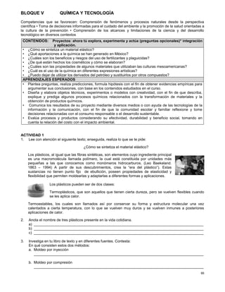 66
BLOQUE V QUÍMICA Y TECNOLOGÍA
Competencias que se favorecen: Comprensión de fenómenos y procesos naturales desde la perspectiva
científica • Toma de decisiones informadas para el cuidado del ambiente y la promoción de la salud orientadas a
la cultura de la prevención • Comprensión de los alcances y limitaciones de la ciencia y del desarrollo
tecnológico en diversos contextos
ACTIVIDAD 1
1. Lee con atención el siguiente texto; enseguida, realiza lo que se te pide:
¿Cómo se sintetiza el material elástico?
Los plásticos, al igual que las fibras sintéticas, son elementos cuyo ingrediente principal
es una macromolécula llamada polímero, la cual está constituida por unidades más
pequeñas a las que conocemos como monómeros hidrocarburos. (Leo Baekeland.
1863 – 1994) A partir de sus descubrimientos, crea la “era del plástico”). Estas
sustancias no tienen punto fijo de ebullición, poseen propiedades de elasticidad y
flexibilidad que permiten moldearlas y adaptarlas a diferentes formas y aplicaciones.
Los plásticos pueden ser de dos clases:
Termoplásticos, que son aquellos que tienen cierta dureza, pero se vuelven flexibles cuando
se les aplica calor.
Termoestables, los cuales son llamados así por conservar su forma y estructura molecular una vez
calentados a cierta temperatura, con lo que se vuelven muy duros y se vuelven inmunes a posteriores
aplicaciones de calor.
2. Anota el nombre de tres plásticos presente en la vida cotidiana.
a) ___________________________________________________________________________________
b) ___________________________________________________________________________________
c) ___________________________________________________________________________________
3. Investiga en tu libro de texto y en diferentes fuentes. Contesta:
En qué consisten estos dos métodos:
a. Moldeo por inyección
___________________________________________________________________________________
b. Moldeo por compresión
___________________________________________________________________________________
CONTENIDOS: Proyectos: ahora tú explora, experimenta y actúa (preguntas opcionales)* integración
y aplicación.
• ¿Cómo se sintetiza un material elástico?
• ¿Qué aportaciones a la química se han generado en México?
• ¿Cuáles son los beneficios y riesgos del uso de fertilizantes y plaguicidas?
• ¿De qué están hechos los cosméticos y cómo se elaboran?
• ¿Cuáles son las propiedades de algunos materiales que utilizaban las culturas mesoamericanas?
• ¿Cuál es el uso de la química en diferentes expresiones artísticas?
• ¿Puedo dejar de utilizar los derivados del petróleo y sustituirlos por otros compuestos?
APRENDIZAJES ESPERADOS
• Plantea preguntas, realiza predicciones, formula hipótesis con el fin de obtener evidencias empíricas para
argumentar sus conclusiones, con base en los contenidos estudiados en el curso.
• Diseña y elabora objetos técnicos, experimentos o modelos con creatividad, con el fin de que describa,
explique y prediga algunos procesos químicos relacionados con la transformación de materiales y la
obtención de productos químicos.
• Comunica los resultados de su proyecto mediante diversos medios o con ayuda de las tecnologías de la
información y la comunicación, con el fin de que la comunidad escolar y familiar reflexione y tome
decisiones relacionadas con el consumo responsable o el desarrollo sustentable.
• Evalúa procesos y productos considerando su efectividad, durabilidad y beneficio social, tomando en
cuenta la relación del costo con el impacto ambiental.
 