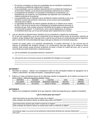 9
• El volumen, la longitud y el área son propiedades que se mantienen constantes si
se aumenta la cantidad de materia de la muestra. _____________
• A las propiedades, que se modifican dependiendo de la cantidad del material que
se tome para medirlas, se les denomina propiedades extensivas de la materia _____________
• La temperatura de ebullición, la viscosidad, la densidad la concentración y la
solubilidad de una sustancia, son propiedades que dependen de la cantidad de
materia contenida en la sustancia. _____________
• Las propiedades que no dependen de la cantidad de materia contenida y que no se
modifican cuando esta aumenta o disminuye, se les conoce como propiedades
intensivas de la materia. _____________
• La solubilidad del dióxido de carbono gaseoso disuelto en un refresco es la misma
en 300 o 100 ml de la mezcla; pero si destapamos la botella podremos escuchar el
burbujeo del gas. Esto sucede, porque la solubilidad de los gases en agua aumenta
al incrementar la presión. Y al disminuirla, como cuando destapamos un refresco,
la solubilidad disminuye, por lo que las burbujas salen rápidamente de la mezcla. _____________
2. Lee con atención el siguiente texto; discútelo con tus compañeros y registra las conclusiones.
En el aire que respiramos y en el aire comprimido de los tanques de los buzos se encuentra, además de
oxígeno, el gas nitrógeno (N2). Este gas entra y sale de los pulmones sin consecuencias para el organismo
pero, a más de 30 m de profundidad del agua, este gas se disuelve en el torrente sanguíneo.
Cuando los buzos suben a la superficie abruptamente, la presión disminuye, lo que provoca que se
reduzca la solubilidad del nitrógeno disuelto y en consecuencia este gas salga de la sangre en forma
violenta. Este proceso puede provocar problemas de salud o incluso la muerte del buzo, por lo cual se
recomienda que suban lentamente y haciendo pausas.
a) ¿Es la solubilidad una propiedad intensiva o extensiva?
___________________________________________________________________________________
b) ¿De qué les sirve a los buzos conocer la solubilidad del nitrógeno en la sangre?
___________________________________________________________________________________
___________________________________________________________________________________
___________________________________________________________________________________
ACTIVIDAD 7
1. Reunidos en equipos, realicen una investigación sobre los tres principales estados de agregación de la
materia. Intercambien las ideas principales y expónganlas al grupo.
2. Elabora un mapa conceptual acerca de los diferentes estados de agregación de la materia con base en la
teoría cinética. Utiliza las siguientes palabras “clave”:
MATERIA SOLIDO LÌQUIDO GAS FORMA
VOLUMEN VELOCIDAD ENERGÌA CINÈTICA MAYOR MENOR
PARTÌCULAS ALCOHOL MASA O PESO OXÌGENO ALUMINIO
ACTIVIDAD 8
1. Realiza una investigación alrededor de la sig. pregunta: (utiliza las preguntas guía y registra el resultado)
“¿Es lo mismo peso que masa?”
¿Qué instrumento se usa para medir el peso de un objeto? ______________________________________
¿Qué unidades del sistema métrico se utilizan para medir una fuerza? _____________________________
_____________________________________________________________________________________
¿Qué instrumento usamos para medir la masa de un objeto? ____________________________________
¿Qué unidades del sistema métrico se utilizan para medir la masa de un objeto? _____________________
_____________________________________________________________________________________
¿Si pudieras viajar a La Luna con los anteriores instrumentos tendrías las mismas mediciones? ________
¿Por qué? ____________________________________________________________________________
 