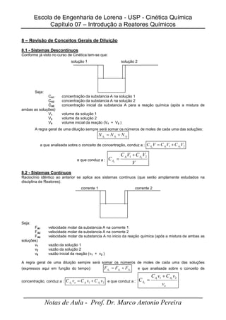 Escola de Engenharia de Lorena - USP - Cinética Química
Capítulo 07 – Introdução a Reatores Químicos
_____________________________________________________
Notas de Aula - Prof. Dr. Marco Antonio Pereira
8 – Revisão de Conceitos Gerais de Diluição
8.1 - Sistemas Descontínuos
Conforme já visto no curso de Cinética tem-se que:
solução 1 solução 2
Seja:
CA1 concentração da substancia A na solução 1
CA2 concentração da substancia A na solução 2
CA0 concentração inicial da substancia A para a reação química (após a mistura de
ambas as soluções)
V1 volume da solução 1
V2 volume da solução 2
V0 volume inicial da reação (V1 + V2 )
A regra geral de uma diluição sempre será somar os números de moles de cada uma das soluções:
2
1 A
A
A N
N
N o
+
=
e que analisada sobre o conceito de concentração, conduz a : 2
1 2
1
V
C
V
C
V
C A
A
Ao
+
=
e que conduz a :
V
V
C
V
C
C
A
A
Ao
2
1 2
1
+
=
8.2 - Sistemas Contínuos
Raciocínio idêntico ao anterior se aplica aos sistemas contínuos (que serão amplamente estudados na
disciplina de Reatores).
corrente 1 corrente 2
Seja:
FA1 velocidade molar da substancia A na corrente 1
FA2 velocidade molar da substancia A na corrente 2
FA0 velocidade molar da substancia A no inicio da reação química (após a mistura de ambas as
soluções)
v1 vazão da solução 1
v2 vazão da solução 2
v0 vazão inicial da reação (v1 + v2 )
A regra geral de uma diluição sempre será somar os números de moles de cada uma das soluções
(expressos aqui em função do tempo): 2
1 A
A
A F
F
F o
+
= e que analisada sobre o conceito de
concentração, conduz a : 2
1 2
1
v
C
v
C
v
C A
A
o
Ao
+
= e que conduz a :
o
A
A
A
v
v
C
v
C
C o
2
1 2
1
+
=
 