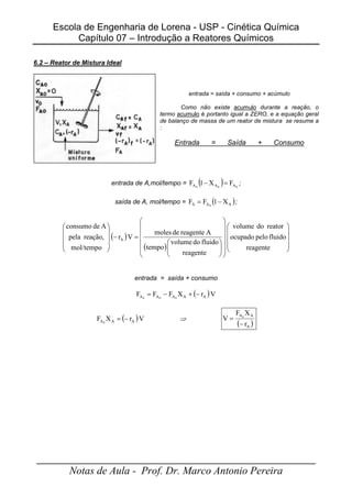 Escola de Engenharia de Lorena - USP - Cinética Química
Capítulo 07 – Introdução a Reatores Químicos
_____________________________________________________
Notas de Aula - Prof. Dr. Marco Antonio Pereira
6.2 – Reator de Mistura Ideal
entrada = saída + consumo + acúmulo
Como não existe acumulo durante a reação, o
termo acumulo é portanto igual a ZERO, e a equação geral
de balanço de massa de um reator de mistura se resume a
:
Entrada = Saída + Consumo
entrada de A,mol/tempo = ( ) 0
0
0 A
A
A F
X
1
F =
− ;
saída de A, mol/tempo = ( )
A
A
A X
1
F
F 0
−
= ;
( )
( ) 































=
−










reagente
fluido
pelo
ocupado
reator
do
volume
reagente
fluido
do
volume
tempo
A
reagente
de
moles
V
r
mol/tempo
reação,
pela
A
de
consumo
A
entrada = saída + consumo
( )V
r
X
F
F
F A
A
A
A
A 0
0
0
−
+
−
=
( )V
r
X
F A
A
A0
−
= ⇒
( )
A
A
A
r
X
F
V 0
−
=
 