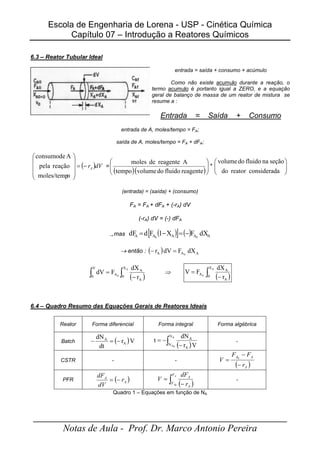 Escola de Engenharia de Lorena - USP - Cinética Química
Capítulo 07 – Introdução a Reatores Químicos
_____________________________________________________
Notas de Aula - Prof. Dr. Marco Antonio Pereira
6.3 – Reator Tubular Ideal
entrada = saída + consumo + acúmulo
Como não existe acumulo durante a reação, o
termo acumulo é portanto igual a ZERO, e a equação
geral de balanço de massa de um reator de mistura se
resume a :
Entrada = Saída + Consumo
entrada de A, moles/tempo = FA;
saída de A, moles/tempo = FA + dFA;
( )dV
rA
−
=










o
moles/temp
reação
pela
A
de
consumo
=
( )( )







reagente
fluido
do
volume
tempo
A
reagente
de
moles
* 







a
considerad
reator
do
seção
na
fluido
do
volume
(entrada) = (saída) + (consumo)
FA = FA + dFA + (-rA) dV
(-rA) dV = (-) dFA
→ mas ( )
[ ] ( ) A
A
A
A
A dX
F
X
1
F
d
dF 0
0
−
=
−
=
→ então : ( ) A
A
A dX
F
dV
r 0
=
−
( )
∫ ∫ −
=
V
0
X
0
A
A
A
A
0
r
dX
F
dV ⇒
( )
∫ −
=
A
0
X
0
A
A
A
r
dX
F
V
6.4 – Quadro Resumo das Equações Gerais de Reatores Ideais
Reator Forma diferencial Forma integral Forma algébrica
Batch ( )V
r
dt
dN
A
A
−
=
−
( )
∫ −
−
=
A
0
A
N
N
A
A
V
r
dN
t -
CSTR - -
( )
A
A
A
r
F
F
V
−
−
= 0
PFR ( )
A
A
r
dV
dF
−
=
( )
∫ −
=
A
A
F
F
A
A
r
dF
V
0
-
Quadro 1 – Equações em função de NA
 