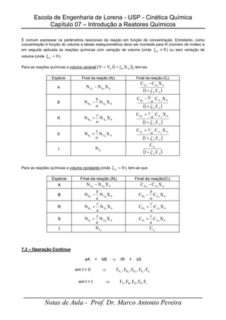 Escola de Engenharia de Lorena - USP - Cinética Química
Capítulo 07 – Introdução a Reatores Químicos
_____________________________________________________
Notas de Aula - Prof. Dr. Marco Antonio Pereira
É comum expressar os parâmetros reacionais da reação em função de concentração. Entretanto, como
concentração é função do volume a tabela estequiométrica deve ser montada para N (número de moles) e
em seguida aplicada às reações químicas com variação de volume (onde 0
ξA ≠ ) ou sem variação de
volume (onde 0
ξA = ).
Para as reações químicas a volume variável [ ( )
A
A
0 X
ξ
1
V
V +
= ], tem-se:
Espécie Final da reação (Ni) Final da reação (Ci)
A A
A
A X
N
N 0
0
−
( )
A
A X
ξ
+
−
1
X
C
C A
A
A 0
0
B A
A
B X
N
N 0
0
a
b
−
( )
A
A X
a
b
ξ
+
−
1
X
C
C A
A
B 0
0
R A
A
R X
N
N 0
0
a
r
+
( )
A
A X
a
r
ξ
+
+
1
X
C
C A
A
R 0
0
S A
A
S X
N
N 0
0
a
s
+
( )
A
A X
a
s
ξ
+
+
1
X
C
C A
A
S 0
0
I 0
I
N
( )
A
A X
ξ
+
1
C 0
I
Para as reações químicas a volume constante (onde 0
ξA = ), tem-se que:
Espécie Final da reação (Ni) Final da reação(Ci)
A A
A
A X
N
N 0
0
− A
A
A X
C
C 0
0
−
B A
A
B X
N
N 0
0
a
b
− A
A
B X
C
C 0
0
a
b
−
R A
A
R X
N
N 0
0
a
r
+ A
A
R X
C
C 0
0
a
r
+
S A
A
S X
N
N 0
0
a
s
+ A
A
S X
C
C 0
0
a
s
+
I 0
I
N 0
I
C
7.2 – Operação Contínua
aA + bB → rR + sS
em t = 0 ⇒ 0
0
0
0
0 I
S
R
B
A F
,
F
,
F
,
F
,
F
em t = t ⇒ Ι
S
R
Β
Α F
,
F
,
F
,
F
,
F
 