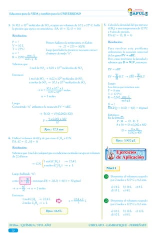III Bim. / QUÍMICA / 5TO. AÑO CHICLAYO - LAMBAYEQUE - FERREÑAFE
70
Educamos para la VIDA y también para la UNIVERSIDAD
Rpta.: 12,3 atm
3.	 Si 30,1 x 1023
moléculas de SO3
ocupan un volumen de 10 L a 27º C. halla
la presión que ejerce en atmósferas. P.A. (S = 32; O = 16)
Resolución:
P = ?
V = 10 L
T = 27º C
n = ?
R = 0,082
Sabemos que:
1 mol de SO3
→ 6,02 x 1023
moléculas de SO3
Entonces:
1 mol de SO3
→ 6,02 x 1023
moléculas de SO3
n moles de SO3
→ 30,1 x 1023
moléculas de SO3
	 n = 5 moles
Luego:
Conociendo ‘‘n’’ utilizamos la ecuación PV = nRT.
→ P(10) = (5)(0,082)(300)
P =
Primero hallamos la temperatura en Kelvin:
→ 27 + 273 = 300 K
Luego para hallar la presión es necesario conocer
el número de moles ‘‘n’’.
→ n =
30,1 x 1023
x 1
6,02 x 1023 moles
5 x 0,082 x 300
10
atm . L
mol - g . K
Rpta.: 44,8 L
4.	 Halla el volumen de 60 g de gas etano C2
H6
a C.N.
	 P.A. (C = 12 , H = 1)
Resolución:
Sabemos que 1 mol de cualquier gas a condiciones normales ocupa un volumen
de 22,4 litros:
Luego hallando ‘‘n’’:
como ; entonces P.F. = 2(12) + 6(1) = 30 g/mol
→ n = → n = 2 moles
Entonces:
1 mol C2
H6
→ 22,4 L 			
x = L
2 moles C2
H6
→ x L
60
30
22,4 x 2
1
→ C.N.
1 mol (C2
H6
)	 → 22,4 L
n moles (C2
H6
)	 → x L
n =
W
P.F.
W
M
Rpta.: 3,902 g/L
5.	 Calcula la densidad del gas metano
(CH4
) a una temperatura de 127ºC
y 8 atm de presión.
	 P.A.(C = 12; H = 1)
Resolución:
Para resolver este problema
utilizaremos la ecuación universal
de los gases PV = nRT.
Pero como interviene la densidad y
sabemos que D = W/V, entonces:
P.V = nRT
P.V = R.T → P.M = R.T
Luego:
Los datos que tenemos son:
P = 8 atm
T = 127º C
R = 0,082
D = ?
M(CH4
) = 1(12) + 4(1) = 16g/mol
Entonces:
	
En la fórmula:
P . M = D . R . T
8 x 16 = D x 0,082 x 400
D = 8 x 16
0,082 x 400
W
V
Nivel I
1)	 Determina el volumen ocupado
por 2 moles a 527º C y 8,2 atm.
a) 14 L	 b) 16 L	 c) 8 L
d) 15 L	 e) 4 L
2)	 Determina el volumen ocupado
por 2 moles a 127º C y 8,2 atm.
a) 16 L	 b) 14 L	 c) 12 L
d) 10 L	 e) 8 L
atm . L
mol-g.k
 