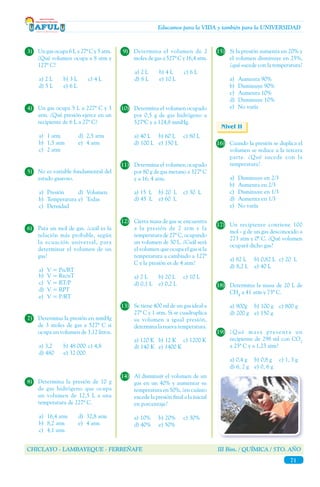CHICLAYO - LAMBAYEQUE - FERREÑAFE III Bim. / QUÍMICA / 5TO. AÑO
71
Educamos para la VIDA y también para la UNIVERSIDAD
16)	 Cuando la presión se duplica el
volumen se reduce a la tercera
parte. ¿Qué sucede con la
temperatura?
a)	 Disminuye en 2/3
b)	 Aumenta en 2/3
c)	 Disminuye en 1/3
d)	 Aumenta en 1/3
e)	 No varía
Nivel II
10)	 Determina el volumen ocupado
por 0,5 g de gas hidrógeno a
527ºC y a 124,8 mmHg.
a) 40 L	 b) 60 L	 c) 80 L
d) 100 L	 e) 150 L
3)	 Un gas ocupa 6 L a 27º C y 5 atm.
¿Qué volumen ocupa a 8 atm y
127º C?
a) 2 L	 b) 3 L	 c) 4 L
d) 5 L	 e) 6 L
4)	 Un gas ocupa 5 L a 227º C y 3
atm. ¿Qué presión ejerce en un
recipiente de 6 L a 27º C?
a)	 1 atm	 d)	 2,5 atm
b)	 1,5 atm	 e)	 4 atm
c)	 2 atm
5)	 No es variable fundamental del
estado gaseoso.
a)	Presión	 d)	Volumen
b)	Temperatura	e)	Todas
c)	Densidad
6)	 Para un mol de gas. ¿cuál es la
relación más probable, según
la ecuación universal, para
determinar el volumen de un
gas?
a)	 V = Pn/RT
b)	 V = Rn/nT
c)	 V = RT/P
d)	 V = RPT
e)	 V = P/RT
7)	 Determina la presión en mmHg
de 3 moles de gas a 527º C si
ocupa un volumen de 3,12 litros.
a) 3,2	 b) 48 000	 c) 4,8
d) 480	 e) 32 000
8)	 Determina la presión de 10 g
de gas hidrógeno que ocupa
un volumen de 12,5 L a una
temperatura de 227º C.
a)	 16,4 atm	 d)	 32,8 atm
b)	 8,2 atm	 e)	 4 atm
c)	 4,1 atm
9)	 Determina el volumen de 2
moles de gas a 527º C y 16,4 atm.
a) 2 L	 b) 4 L	 c) 6 L
d) 8 L	 e) 10 L
11)	 Determina el volumen ocupado
por 80 g de gas metano a 327º C
y a 16, 4 atm.
a) 15 L	 b) 20 L	 c) 30 L
d) 45 L	 e) 60 L
12)	 Cierta masa de gas se encuentra
a la presión de 2 atm y la
temperatura de 27º C, ocupando
un volumen de 30 L. ¿Cuál será
el volumen que ocupa el gas si la
temperatura a cambiado a 127º
C y la presión es de 4 atm?
a) 2 L	 b) 20 L	 c) 10 L
d) 0,1 L	 e) 0,2 L
13)	 Se tiene 400 ml de un gas ideal a
27º C y 1 atm. Si se cuadruplica
su volumen a igual presión,
determina la nueva temperatura.
a) 120 K	 b) 12 K	 c) 1200 K
d) 140 K	 e) 1400 K
14)	 Al disminuir el volumen de un
gas en un 40% y aumentar su
temperatura en 50%, ¿en cuánto
excede la presión final a la inicial
en porcentaje?
a) 10% 	 b) 20%	 c) 30%
d) 40%	 e) 50%
15)	 Si la presión aumenta en 20% y
el volumen disminuye en 25%,
¿qué sucede con la temperatura?
a)	 Aumenta 90%
b)	 Disminuye 90%
c)	 Aumenta 10%
d)	 Disminuye 10%
e)	 No varía
17)	 Un recipiente contiene 100
mol - g de un gas desconocido a
273 atm y 0º C. ¿Qué volumen
ocupará dicho gas?
a) 82 L	 b) 0,82 L	 c) 20 L
d) 8,2 L	 e) 40 L
18)	 Determina la masa de 20 L de
CH4
a 41 atm y 73º C.
a) 900g	 b) 100 g	 c) 800 g
d) 200 g	 e) 150 g
19)	 ¿Qué masa presenta un
recipiente de 298 ml con CO2
a 25º C y a 1,23 atm?
a) 0,4 g	 b) 0,8 g	 c) 1, 3 g
d) 6, 2 g	 e) 0, 6 g
 