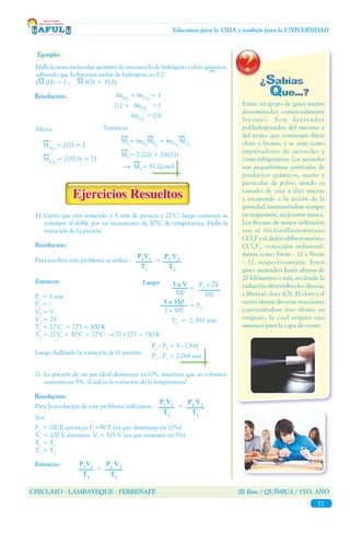 CHICLAYO - LAMBAYEQUE - FERREÑAFE III Bim. / QUÍMICA / 5TO. AÑO
77
Educamos para la VIDA y también para la UNIVERSIDAD
Ejemplo:
Existe un grupo de gases inertes
denominados comercialmente
f r e o n e s . S o n d e r i v a d o s
polihalogenados del metano y
del etano que contienen flúor,
cloro o bromo; y se usan como
impulsadores de aerosoles y
como refrigerantes. Los aerosoles
son pequeñísimas partículas de
productos químicos, aceite y
partículas de polvo; siendo su
tamaño de una a diez micras
y escapando a la acción de la
gravedad,manteniéndosesiempre
en suspensión, sin posarse nunca.
Los freones de mayor utilización
son el triclorofluorometano
CCl3
F y el diclorodifluorometano
CCl2
F2
, conocidos industrial-
mente como Freón - 11 y Freón
- 12, respectivamente. Estos
gases ascienden hasta alturas de
20 kilómetros o más, en donde la
radiación ultravioleta los disocia,
y libera el cloro (Cl). El cloro y el
ozono tienen diversas reacciones
convirtiéndose éste último en
oxígeno, lo cual origina una
amenaza para la capa de ozono.
Halla la masa molecular aparente de una mezcla de hidrógeno y cloro gaseosos,
sabiendo que la fracción molar de hidrógeno es 0,2.
(M (H) = 1 ; M (Cl) = 35,5)
fmH2
+ fmCl2
= 1
	 0,2 + fmCl2
= 1
fmCl2
= 0,8
Resolución:
M(H2)
= 2(1) = 2
Ahora:
M(Cl2)
= 2(35,5) = 71
Entonces:
→
MT
= fmH
2
MH
2
+ fmCl
2
MCl
2
MT
= 0,2(2) + 0,8(71)
MT
= 57,2g/mol
1)	Cierto gas está sometido a 5 atm de presión y 27°C; luego aumenta su
volumen al doble por un incremento de 50°C de temperatura. Halla la
variación de la presión.
P1
= 5 atm
P2
= ?
V1
= V
V2
= 2V
T1
= 27°C + 273 = 300 K
T2
= 27°C + 50°C = 77°C → 77+273 = 350 K
Luego:
5 x 350
2 x 300
= P2
P2
x 2V
350
=
5 x V
300
P2
= 2, 916 atm
Entonces:
Luego, hallando la variación de la presión:
P1
- P2
= 5 - 2,916
P1
- P2
= 2,084 atm
Para resolver este problema se utiliza :	 =
P2
V2
T2
P1
V1
T1
Resolución:
2)	 La presión de un gas ideal disminuye en10%, mientras que su volumen
aumenta en 5%. ¿Cuál es la variación de la temperatura?
Resolución:
Para la resolución de este problema utilizamos :	 =
P2
V2
T2
P1
V1
T1
Entonces: P2
V2
T2
P1
V1
T1
=
Sea:
P1
= 100 P, entonces P2
=90 P (ya que disminuye en 10%)
V1
= 100 V, entonces V2
= 105 V (ya que aumente en 5%)
T1
= T1
T2
= T2
 