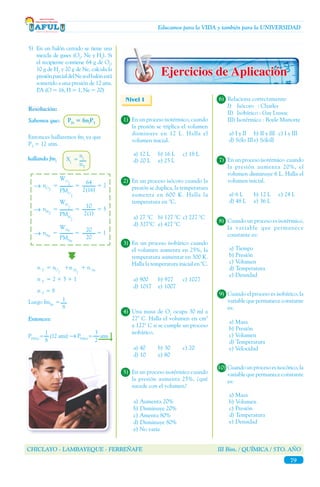 CHICLAYO - LAMBAYEQUE - FERREÑAFE III Bim. / QUÍMICA / 5TO. AÑO
79
Educamos para la VIDA y también para la UNIVERSIDAD
9)	 Cuando el proceso es isobárico, la
variable que permanece constante
es:
a) Masa
b) Presión
c) Volumen
d) Temperatura	
e) Velocidad
Sabemos que: PPi
= fmi
PT
Entonces hallaremos fmi
ya que
PT
= 12 atm.
5)	 En un balón cerrado se tiene una
mezcla de gases (O2
, Ne y H2
). Si
el recipiente contiene 64 g de O2
,
10 g de H2
y 20 g de Ne, calcula la
presiónparcialdelNesielbalónestá
sometido a una presión de 12 atm.
P.A (O = 16, H = 1, Ne = 20)
Resolución:
hallando fmi
→
n T
= nO
2
+n H
2
+ n Ne
n T
= 2 + 5 + 1
n T
= 8
Xi
=
ni
nT
Luego fmNe
=
Entonces:
WO
2
PMO
2
nO2
= = = 2
64
2(16)
→
WH
2
PMH
2
nH2
= = = 5
10
2(1)
→
WNe
PMNe
nNe
= = = 1
20
20
1
8
PP(Ne)
= (12 atm) → PP(Ne)
= atm
1
8
3
2
Nivel I
1)	 En un proceso isotérmico, cuando
la presión se triplica el volumen
disminuye en 12 L. Halla el
volumen inicial.
a) 12 L	 b) 16 L	 c) 18 L
d) 20 L	 e) 25 L
2)	 En un proceso isócoro cuando la
presión se duplica, la temperatura
aumenta en 600 K. Halla la
temperatura en °C.
	
a) 27 °C	 b) 127 °C	 c) 227 °C
d) 327°C	 e) 427 °C
3)	 En un proceso isobárico cuando
el volumen aumenta en 25%, la
temperatura aumentar en 300 K.
Halla la temperatura inicial en °C.
	
a) 900	 b) 927	 c) 1027
d) 1017	 e) 1007
4)	 Una masa de O2
ocupa 30 ml a
27° C. Halla el volumen en cm3
a 127° C si se cumple un proceso
isobárico.
	
a) 40	 b) 30	 c) 20
d) 10	 e) 80
5)	 En un proceso isotérmico cuando
la presión aumenta 25%, ¿qué
sucede con el volumen?
	
a) Aumenta 20%
b) Disminuye 20%
c) Amenta 80%
d) Disminuye 80%
e) No varía
6)	 Relaciona correctamente:
	 I) 	 Isócoro	 : Charles
	 II) 	Isobárico : Gay Lussac
	 III) Isotérmico : Boyle Mariotte
a) I y II	 b) II y III	 c) I y III
d) Sólo III	e) SóloII
7)	 En un proceso isotérmico cuando
la presión aumenta 20%, el
volumen disminuye 6 L. Halla el
volumen inicial.
a) 6 L	 b) 12 L	 c) 24 L
d) 48 L	 e) 36 L
8)	 Cuando un proceso es isotérmico,
la variable que permanece
constante es:
a) Tiempo	
b) Presión
c) Volumen
d) Temperatura	
e) Densidad
10)	Cuando un proceso es isocórico, la
variable que permanece constante
es:
a) Masa
b) Volumen
c) Presión
d) Temperatura	
e) Densidad
 