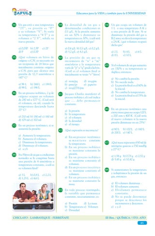 CHICLAYO - LAMBAYEQUE - FERREÑAFE III Bim. / QUÍMICA / 5TO. AÑO
85
Educamos para la VIDA y también para la UNIVERSIDAD
34)	 Un gas está a una temperatura
‘‘2T’’, su presión es ‘‘P’’
y su volumen ‘‘V’’. Si varía
su temperatura a ‘‘4 T’’ y su
volumen a ‘‘2 V’’, señala su
nueva presión.
a) 0,05P	 b) 2,5P	 c) 2P
d) P	 e) 0,5P
35)	 ¿Qué volumen en litros de
oxígeno a C.N. es necesario en
un recipiente de 28 litros que
inicialmente contiene oxígeno
a C.N. para que alcance una
presión de 12,3 atmósferas a
147° C?
a) 96 L	 b) 144 L 	 c) 184 L
d) 98 L	 e) 196 L
36)	 En un proceso isobárico, 2 g de
oxígeno ocupan un volumen
de 280 ml a 127° C. ¿Cuál será
el volumen, en ml, cuando la
temperatura desciende hasta
27° C?
a) 210 ml	 b) 180 ml	c) 160 ml
d) 105 ml	e) 320 ml
37)	 En un proceso isotérmico, si se
aumenta la presión:
a)	 Aumenta la temperatura.	
b)	 Aumenta el volumen.
c)	 Disminuye la temperatura.
d)	 Disminuye el volumen.
e)	 a y b
38)	 Sia5litrosdeungasacondiciones
normales se le comprime hasta
una presión de 4 atmósferas a
temperatura constante, ¿cuál es
su volumen final?
a) 3 L	 b) 0,8 L	 c) 2,2 L
d) 1,25 L	 e) 4,6 L
39)	 La densidad de un gas a
determinadas condiciones es
0,1 g/L. Si la presión aumenta
en un 50% y disminuye su
temperatura en 30%, ¿cuál será
la nueva densidad del gas?
a) 0,6 g/L	 b) 0,1 g/L	c) 0,2 g/L
d) 3,2 g/L	e) 4,1 g/L
40)	 La presión de un gas se
incrementa de ‘‘n’’ a ‘‘m’’
atmósferas y la temperatura
varía de ‘‘p’’ a ‘‘q’’ grados kelvin.
¿Cuál es el volumen final si
inicialmente se tenía ‘‘v’’ litros?
a)	nvm/pq	 d)	nvq/pm	
b)	pmn/qv	 e)	pqm/nv	
c)	nvq(273)/pm
41)	 Jacques Charles manifestó el
proceso isobárico, el cual  indica
que .... debe permanecer
constante.
a)	 la presión
b)	 la temperatura
c)	 el volumen
d)	 la densidad
e)	 el tiempo
42)	 ¿Qué expresión es incorrecta?
a)	 En un proceso isotérmico
se m a n t i e n e constante
la temperatura.
b)	 En un proceso isobárico
se mantiene constante la
presión.
c)	 En un proceso isobárico
se mantiene constante el
volumen.
d)	 En un proceso isocórico
s e mantiene constante el
volumen.
e)	 En un proceso isobárico
se mantiene constante la
masa.
43)	 En todo proceso restringido,
la variable que permanece
constante, necesariamente, es:
a)	 Presión	 d)	 La masa
b)	 Temperatura	e)	 Volumen
c)	Densidad
44)	 Un gas ocupa un volumen de
1 L a una temperatura A K y
a una presión de B atm. Si se
disminuye la presión del gas a
B/2 atm y se eleva la temperatura
a 2A K, ¿qué volumen ocupará
dicho gas?
a) 2 L	 b) 4 L 	 c) 6 L
d) 8 L	 e) 10 L
45)	 Si el volumen de un gas aumenta
en 150% y su temperatura se
duplica, entonces:
a)	 No cambia la presión.
b)	 No sucede nada.
c)	 La presión final es el 80% de
la inicial.
d)	 No cambia la temperatura.	
e)	 La presión final es el 75% de
la inicial.
46)	 En un proceso isotérmico una
cierta masa gaseosa ocupa 120 L
a 200 atm y 400 K. ¿Cuál sería
el nuevo volumen si la nueva
presión disminuye en un 25%?
a) 80 L	 b) 120 L	 c) 160 L
d) 200 L	 e) 140 L
47)	 ¿Qué masa representa 650 ml de
nitrógeno gaseoso a 750 mmHg
y 27° C?
a) 1,58 g 	b) 0,73 g	 c) 2,52 g
d) 3,45 g	 e) 10,42 g
48)	 Si aumentamos la temperatura
y redujéramos la presión de un
gas, entonces:
a)	 El volumen disminuye . 	
b)	 El volumen aumenta.
c)	 Elvolumen permanece
constante.
d)	 No se puede determinar
porque se desconoce los
incrementos y descensos.	
e)	 c y d
 